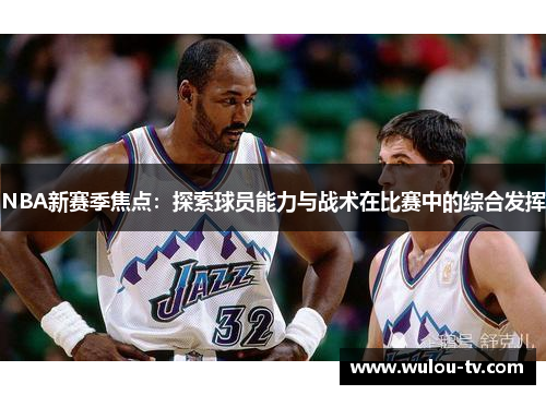 NBA新赛季焦点：探索球员能力与战术在比赛中的综合发挥